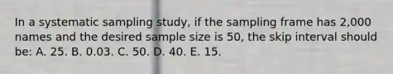 In a systematic sampling study, if the sampling frame has 2,000 names and the desired sample size is 50, the skip interval should be: A. 25. B. 0.03. C. 50. D. 40. E. 15.