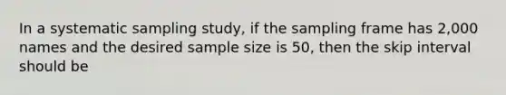 In a systematic sampling study, if the sampling frame has 2,000 names and the desired sample size is 50, then the skip interval should be