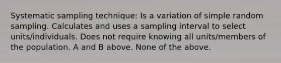 Systematic sampling technique: Is a variation of simple random sampling. Calculates and uses a sampling interval to select units/individuals. Does not require knowing all units/members of the population. A and B above. None of the above.