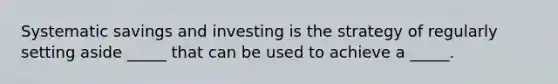 Systematic savings and investing is the strategy of regularly setting aside _____ that can be used to achieve a _____.