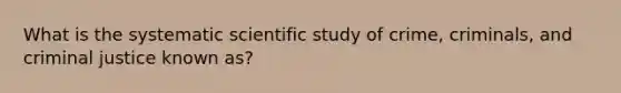 What is the systematic scientific study of crime, criminals, and criminal justice known as?