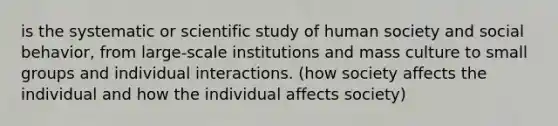 is the systematic or scientific study of human society and social behavior, from large-scale institutions and mass culture to small groups and individual interactions. (how society affects the individual and how the individual affects society)