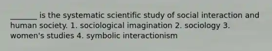 _______ is the systematic scientific study of social interaction and human society. 1. sociological imagination 2. sociology 3. women's studies 4. symbolic interactionism