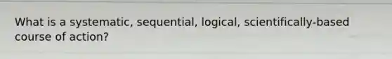 What is a systematic, sequential, logical, scientifically-based course of action?