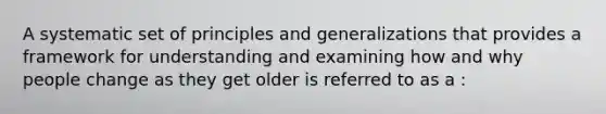 A systematic set of principles and generalizations that provides a framework for understanding and examining how and why people change as they get older is referred to as a :