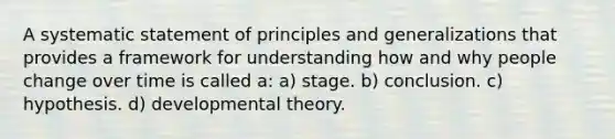 A systematic statement of principles and generalizations that provides a framework for understanding how and why people change over time is called a: a) stage. b) conclusion. c) hypothesis. d) developmental theory.