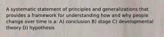 A systematic statement of principles and generalizations that provides a framework for understanding how and why people change over time is a: A) conclusion B) stage C) developmental theory D) hypothesis