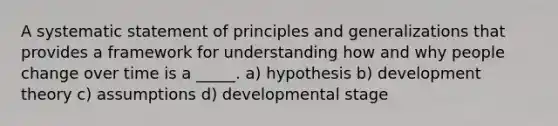 A systematic statement of principles and generalizations that provides a framework for understanding how and why people change over time is a _____. a) hypothesis b) development theory c) assumptions d) developmental stage