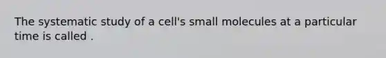 The systematic study of a cell's small molecules at a particular time is called .