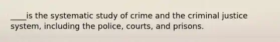 ____is the systematic study of crime and the criminal justice system, including the police, courts, and prisons.