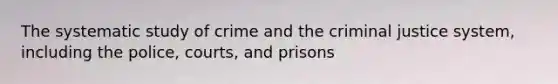 The systematic study of crime and the criminal justice system, including the police, courts, and prisons