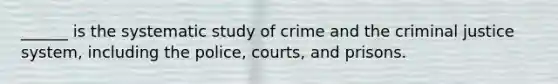 ______ is the systematic study of crime and the criminal justice system, including the police, courts, and prisons.