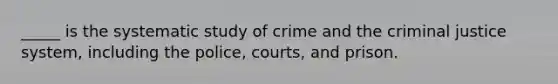 _____ is the systematic study of crime and the criminal justice system, including the police, courts, and prison.