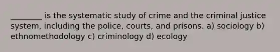 ________ is the systematic study of crime and the criminal justice system, including the police, courts, and prisons. a) sociology b) ethnomethodology c) criminology d) ecology