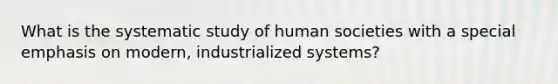 What is the systematic study of human societies with a special emphasis on modern, industrialized systems?