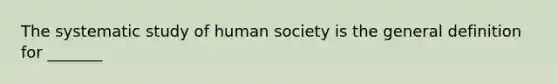 The systematic study of human society is the general definition for _______