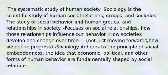 -The systematic study of human society -Sociology is the scientific study of human social relations, groups, and societies. -The study of social behavior and human groups, and relationships in society. -Focuses on social relationships, how those relationships influence our behavior -How societies develop and change over time.... (not just moving forwards/how we define progress) -Sociology Adheres to the principle of social embeddedness: the idea that economic, political, and other forms of human behavior are fundamentally shaped by social relations.