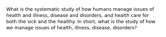 What is the systematic study of how humans manage issues of health and illness, disease and disorders, and health care for both the sick and the healthy. In short, what is the study of how we manage issues of health, illness, disease, disorders?