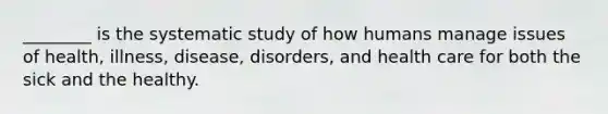 ________ is the systematic study of how humans manage issues of health, illness, disease, disorders, and health care for both the sick and the healthy.