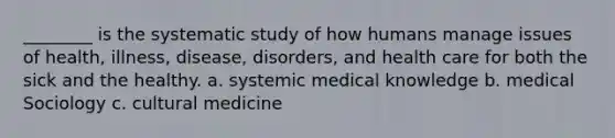 ________ is the systematic study of how humans manage issues of health, illness, disease, disorders, and health care for both the sick and the healthy. a. systemic medical knowledge b. medical Sociology c. cultural medicine