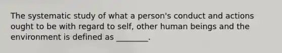 The systematic study of what a person's conduct and actions ought to be with regard to self, other human beings and the environment is defined as ________.