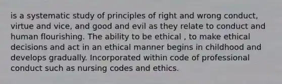 is a systematic study of principles of right and wrong conduct, virtue and vice, and good and evil as they relate to conduct and human flourishing. The ability to be ethical , to make ethical decisions and act in an ethical manner begins in childhood and develops gradually. Incorporated within code of professional conduct such as nursing codes and ethics.