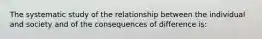 The systematic study of the relationship between the individual and society and of the consequences of difference is: