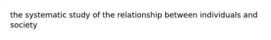 the systematic study of the relationship between individuals and society