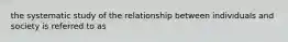 the systematic study of the relationship between individuals and society is referred to as