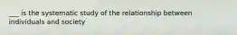 ___ is the systematic study of the relationship between individuals and society