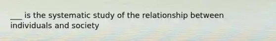 ___ is the systematic study of the relationship between individuals and society