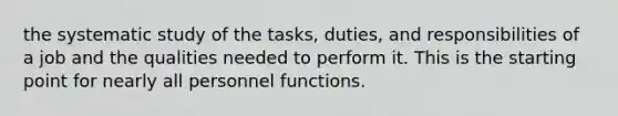 the systematic study of the tasks, duties, and responsibilities of a job and the qualities needed to perform it. This is the starting point for nearly all personnel functions.