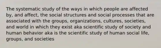 The systematic study of the ways in which people are affected by, and affect, the social structures and social processes that are associated with the groups, organizations, cultures, societies, and world in which they exist aka scientific study of society and human behavior aka is the scientific study of human social life, groups, and societies