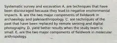 Systematic survey and excavation A. are techniques that have been discouraged because they lead to negative environmental impacts. B. are the two major components of fieldwork in archaeology and paleoanthropology. C. are techniques of the past that have been replaced by remote sensing and digital photography. D. yield better results when the study team is small. E. are the two major components of fieldwork in molecular anthropology.