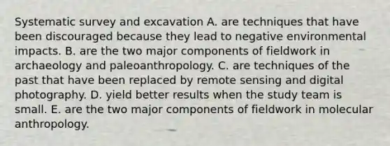 Systematic survey and excavation A. are techniques that have been discouraged because they lead to negative environmental impacts. B. are the two major components of fieldwork in archaeology and paleoanthropology. C. are techniques of the past that have been replaced by remote sensing and digital photography. D. yield better results when the study team is small. E. are the two major components of fieldwork in molecular anthropology.