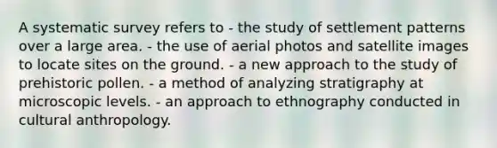 A systematic survey refers to - the study of settlement patterns over a large area. - the use of aerial photos and satellite images to locate sites on the ground. - a new approach to the study of prehistoric pollen. - a method of analyzing stratigraphy at microscopic levels. - an approach to ethnography conducted in cultural anthropology.