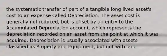 the systematic transfer of part of a tangible long-lived asset's cost to an expense called Depreciation. The asset cost is generally not reduced, but is offset by an entry to the Accumulated Depreciation account, which represents the depreciation recorded on an asset from the point at which it was acquired. Depreciation is usually associated with assets classified as Property and Equipment, but not with land.