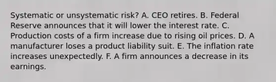 Systematic or unsystematic risk? A. CEO retires. B. Federal Reserve announces that it will lower the interest rate. C. Production costs of a firm increase due to rising oil prices. D. A manufacturer loses a product liability suit. E. The inflation rate increases unexpectedly. F. A firm announces a decrease in its earnings.