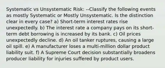 Systematic vs Unsystematic Risk: --Classify the following events as mostly Systematic or Mostly Unsystematic. Is the distinction clear in every case? a) Short-term interest rates rise unexpectedly. b) The interest rate a company pays on its short-term debt borrowing is increased by its bank. c) Oil prices unexpectedly decline. d) An oil tanker ruptures, causing a large oil spill. e) A manufacturer loses a multi-million dollar product liability suit. f) A Supreme Court decision substantially broadens producer liability for injuries suffered by product users.