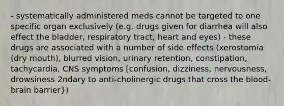 - systematically administered meds cannot be targeted to one specific organ exclusively (e.g. drugs given for diarrhea will also effect the bladder, respiratory tract, heart and eyes) - these drugs are associated with a number of side effects (xerostomia (dry mouth), blurred vision, urinary retention, constipation, tachycardia, CNS symptoms [confusion, dizziness, nervousness, drowsiness 2ndary to anti-cholinergic drugs that cross the blood-brain barrier})