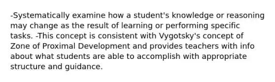 -Systematically examine how a student's knowledge or reasoning may change as the result of learning or performing specific tasks. -This concept is consistent with Vygotsky's concept of Zone of Proximal Development and provides teachers with info about what students are able to accomplish with appropriate structure and guidance.