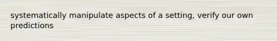 systematically manipulate aspects of a setting, verify our own predictions