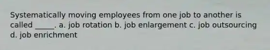 Systematically moving employees from one job to another is called _____. a. job rotation b. job enlargement c. job outsourcing d. job enrichment