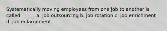 Systematically moving employees from one job to another is called _____. a. job outsourcing b. job rotation c. job enrichment d. job enlargement