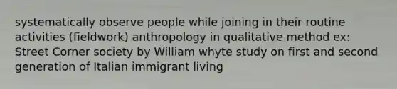 systematically observe people while joining in their routine activities (fieldwork) anthropology in qualitative method ex: Street Corner society by William whyte study on first and second generation of Italian immigrant living