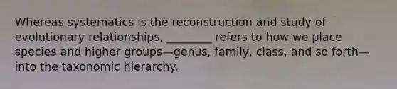 Whereas systematics is the reconstruction and study of evolutionary relationships, ________ refers to how we place species and higher groups—genus, family, class, and so forth—into the taxonomic hierarchy.