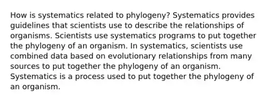 How is systematics related to phylogeny? Systematics provides guidelines that scientists use to describe the relationships of organisms. Scientists use systematics programs to put together the phylogeny of an organism. In systematics, scientists use combined data based on evolutionary relationships from many sources to put together the phylogeny of an organism. Systematics is a process used to put together the phylogeny of an organism.