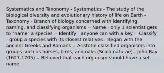 Systematics and Taxonomy - Systematics - The study of the biological diversity and evolutionary history of life on Earth - Taxonomy - Branch of biology concerned with identifying, naming, and classifying organisms -- Name - only 1 scientist gets to "name" a species -- Identify - anyone can with a key -- Classify - group a species with its closest relatives - Began with the ancient Greeks and Romans -- Aristotle classified organisms into groups such as horses, birds, and oaks (Scala naturae) - John Ray (1627-1705) -- Believed that each organism should have a set name