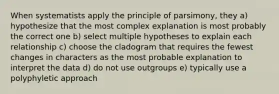 When systematists apply the principle of parsimony, they a) hypothesize that the most complex explanation is most probably the correct one b) select multiple hypotheses to explain each relationship c) choose the cladogram that requires the fewest changes in characters as the most probable explanation to interpret the data d) do not use outgroups e) typically use a polyphyletic approach