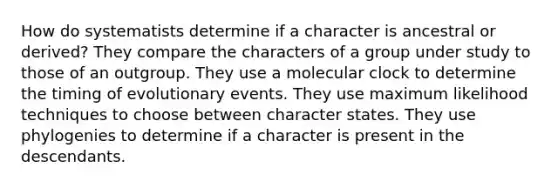 How do systematists determine if a character is ancestral or derived? They compare the characters of a group under study to those of an outgroup. They use a molecular clock to determine the timing of evolutionary events. They use maximum likelihood techniques to choose between character states. They use phylogenies to determine if a character is present in the descendants.